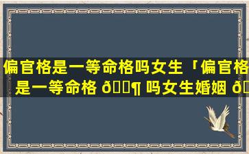 偏官格是一等命格吗女生「偏官格是一等命格 🐶 吗女生婚姻 🌷 如何」